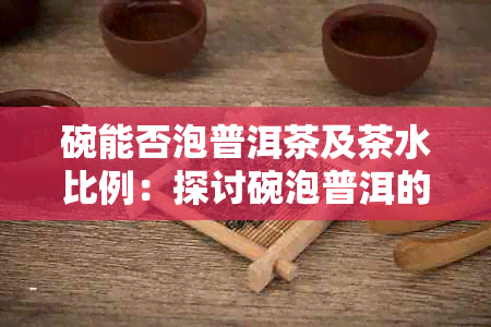 碗能否泡普洱茶及茶水比例：探讨碗泡普洱的可行性及相关比例