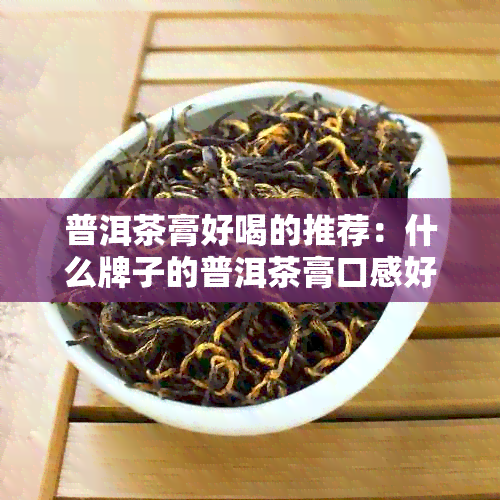 普洱茶膏好喝的推荐：什么牌子的普洱茶膏口感好？