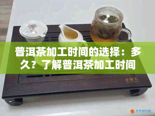 普洱茶加工时间的选择：多久？了解普洱茶加工时间的影响因素