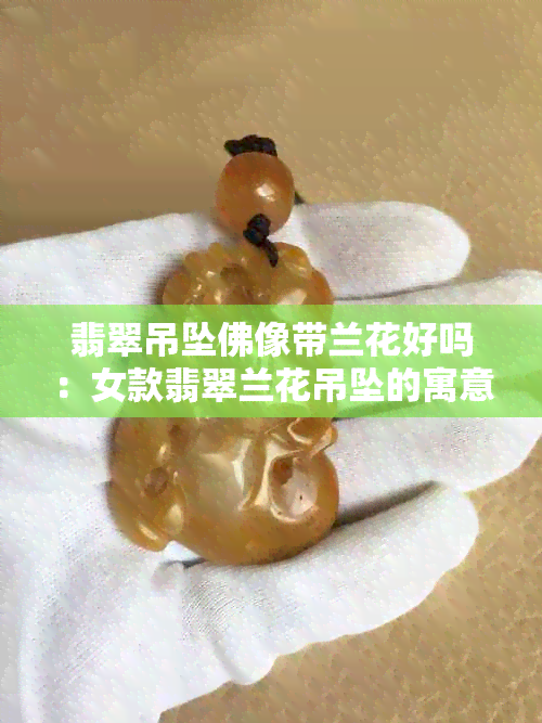 翡翠吊坠佛像带兰花好吗：女款翡翠兰花吊坠的寓意与选购建议