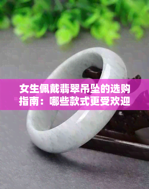 女生佩戴翡翠吊坠的选购指南：哪些款式更受欢迎？如何辨别真伪？