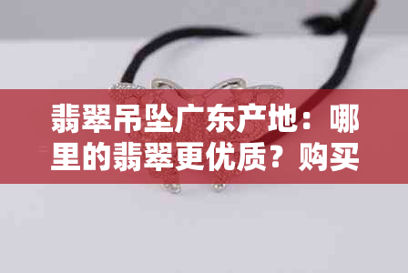 翡翠吊坠广东产地：哪里的翡翠更优质？购买时如何辨别？