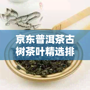 京东普洱茶古树茶叶精选排行榜：十大名牌茶叶推荐