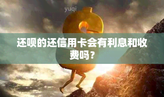 还呗的还信用卡会有利息和收费吗？