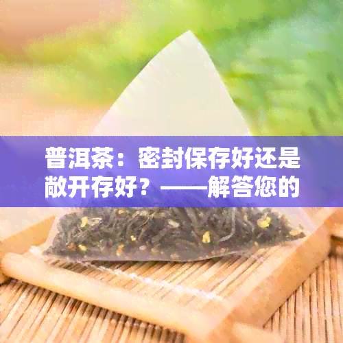 普洱茶：密封保存好还是敞开存好？——解答您的疑问