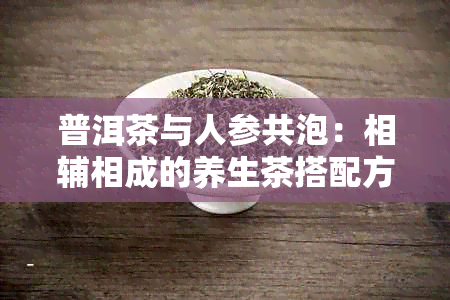 普洱茶与人参共泡：相辅相成的养生茶搭配方法及注意事项