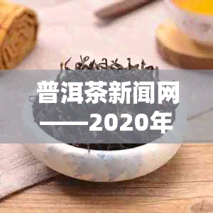 普洱茶新闻网——2020年普洱茶业新闻与资讯简报