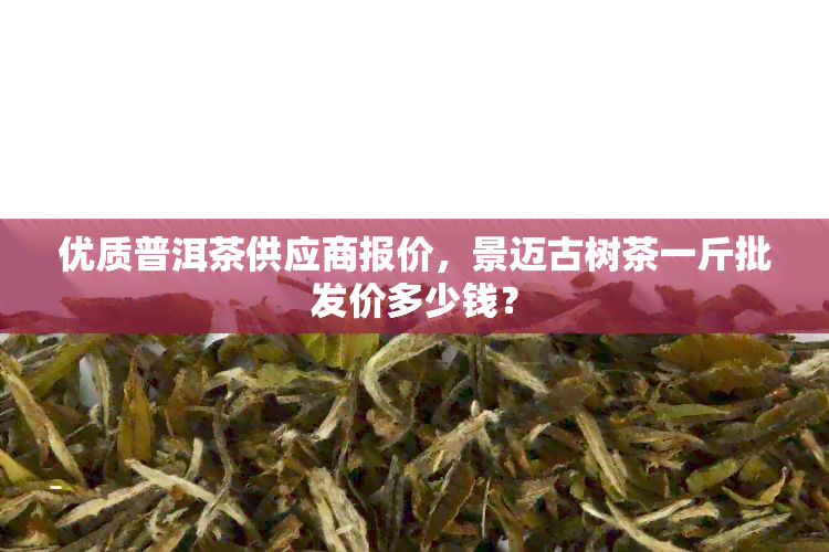 优质普洱茶供应商报价，景迈古树茶一斤批发价多少钱？