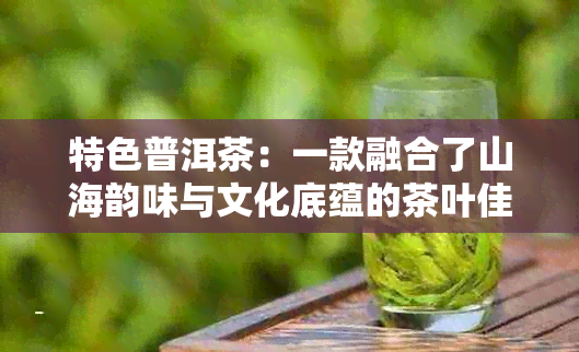 特色普洱茶：一款融合了山海韵味与文化底蕴的茶叶佳品