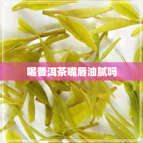 喝普洱茶嘴唇油腻吗