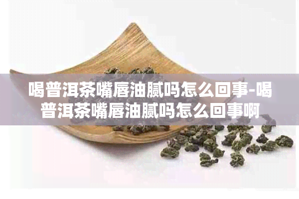 喝普洱茶嘴唇油腻吗怎么回事-喝普洱茶嘴唇油腻吗怎么回事啊