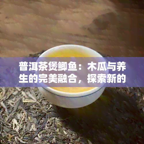 普洱茶煲鲫：木瓜与养生的完美融合，探索新的功效与作用