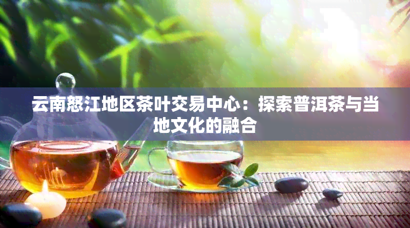 云南怒江地区茶叶交易中心：探索普洱茶与当地文化的融合