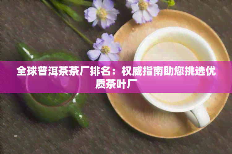 全球普洱茶茶厂排名：权威指南助您挑选优质茶叶厂