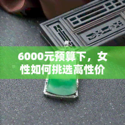 6000元预算下，女性如何挑选高性价比翡翠吊坠？