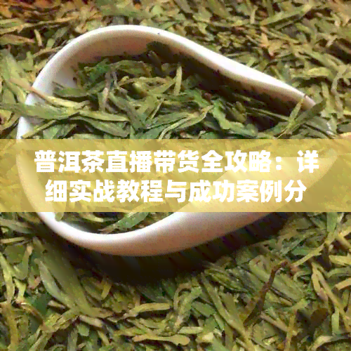 普洱茶直播带货全攻略：详细实战教程与成功案例分析