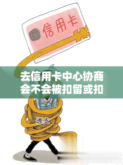 去信用卡中心协商会不会被扣留或扣款