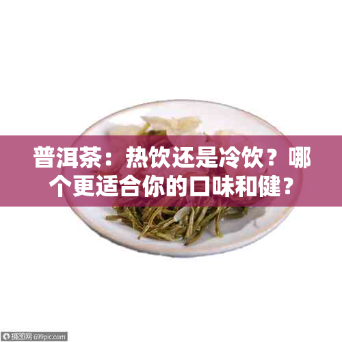 普洱茶：热饮还是冷饮？哪个更适合你的口味和健？