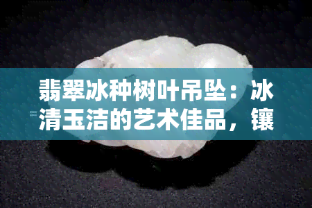 翡翠冰种树叶吊坠：冰清玉洁的艺术佳品，镶嵌工艺精良，限时特价抢购！