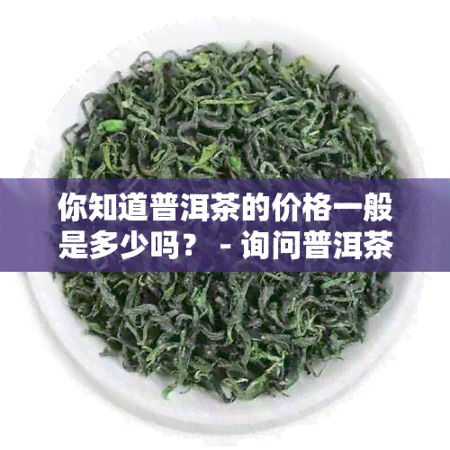 你知道普洱茶的价格一般是多少吗？ - 询问普洱茶价格的英文表述。