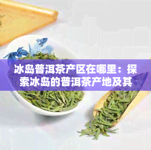 冰岛普洱茶产区在哪里：探索冰岛的普洱茶产地及其特色。