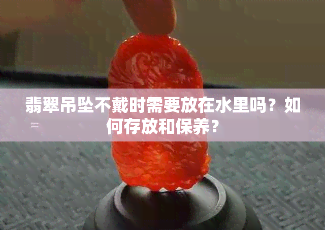 翡翠吊坠不戴时需要放在水里吗？如何存放和保养？