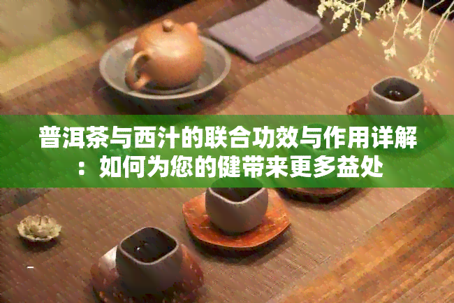 普洱茶与西汁的联合功效与作用详解：如何为您的健带来更多益处