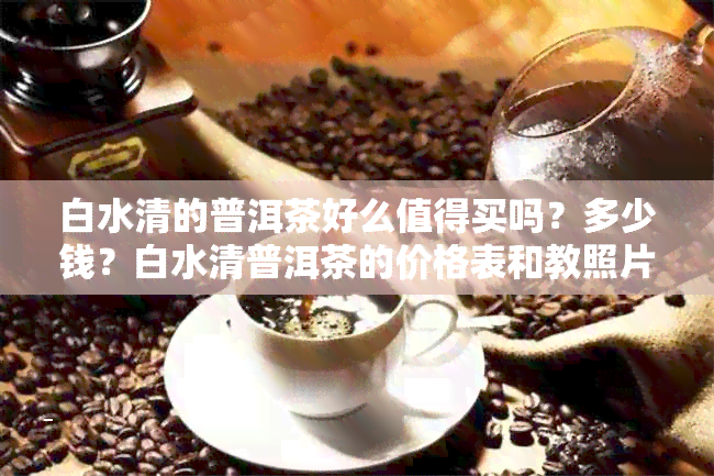 白水清的普洱茶好么值得买吗？多少钱？白水清普洱茶的价格表和教照片。