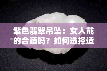 紫色翡翠吊坠：女人戴的合适吗？如何选择适合自己的款式与搭配？