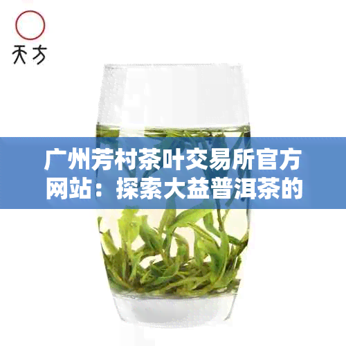 广州芳村茶叶交易所官方网站：探索大益普洱茶的最新行情与交易价格