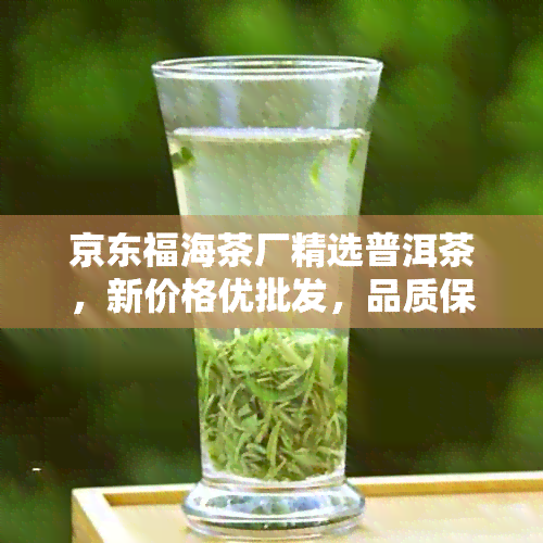 京东福海茶厂精选普洱茶，新价格优批发，品质保证，速来选购！