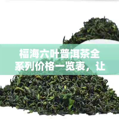 福海六叶普洱茶全系列价格一览表，让您轻松了解各款产品的市场价及购买建议