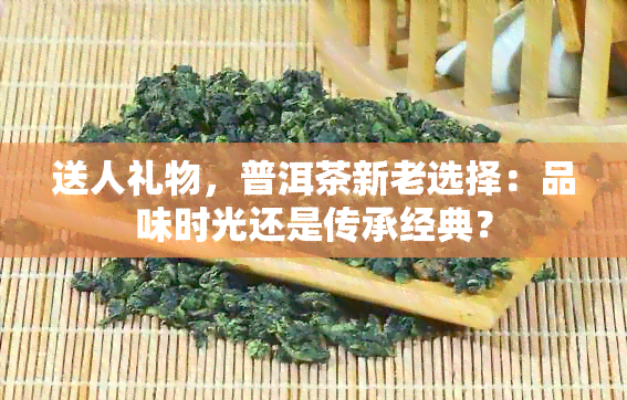 送人礼物，普洱茶新老选择：品味时光还是传承经典？