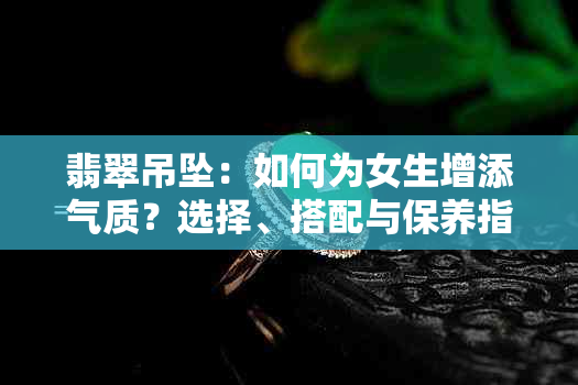 翡翠吊坠：如何为女生增添气质？选择、搭配与保养指南一应俱全！