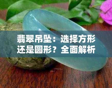 翡翠吊坠：选择方形还是圆形？全面解析两种款式的优缺点及适用场合