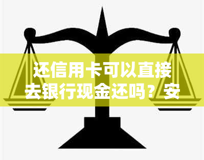 还信用卡可以直接去银行现金还吗？安全吗？可以用现金或银行卡转账吗？