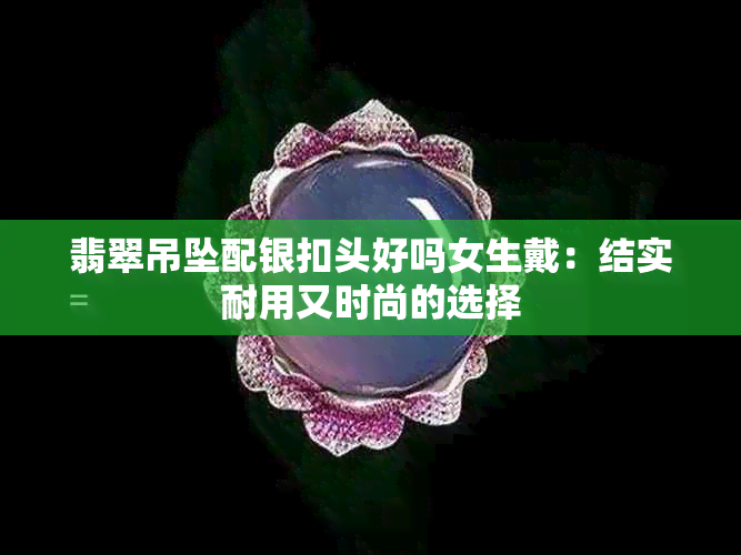 翡翠吊坠配银扣头好吗女生戴：结实耐用又时尚的选择