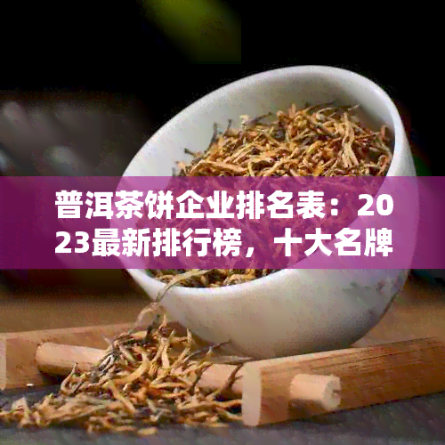 普洱茶饼企业排名表：2023最新排行榜，十大名牌一览