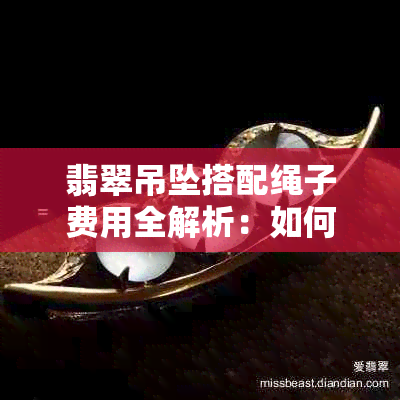 翡翠吊坠搭配绳子费用全解析：如何在珠宝店购买合适的饰品并控制预算？