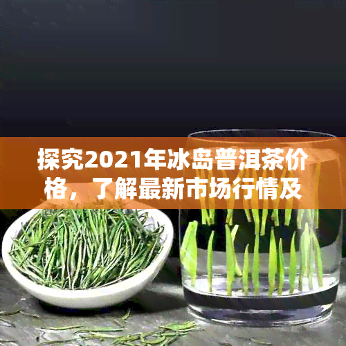 探究2021年冰岛普洱茶价格，了解最新市场行情及购买建议