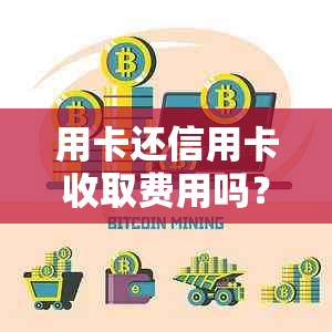 用卡还信用卡收取费用吗？ 合法吗？ 用卡还信用卡收取费用吗？ 是真的吗？