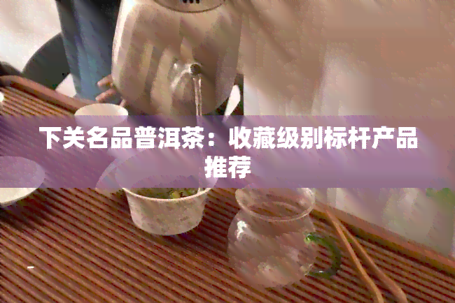 下关名品普洱茶：收藏级别标杆产品推荐