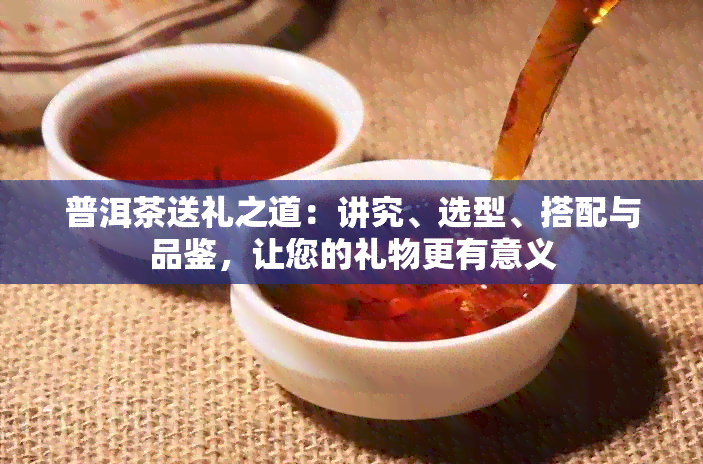 普洱茶送礼之道：讲究、选型、搭配与品鉴，让您的礼物更有意义