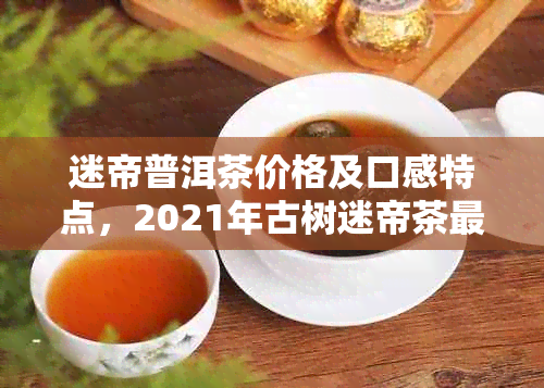 迷帝普洱茶价格及口感特点，2021年古树迷帝茶最新行情