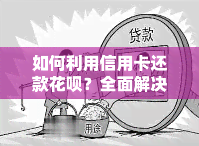 如何利用信用卡还款花呗？全面解决用户疑问，了解详细操作步骤和注意事项