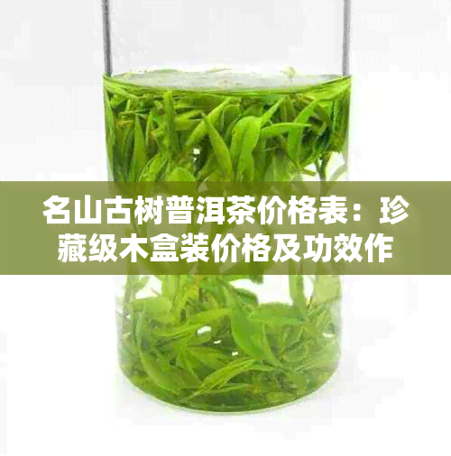 名山古树普洱茶价格表：珍藏级木盒装价格及功效作用解析