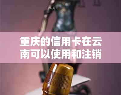 重庆的信用卡在云南可以使用和注销吗？如何办理？客服电话是多少？