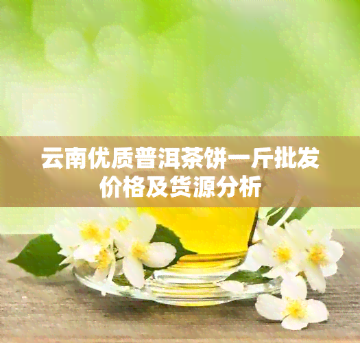 云南优质普洱茶饼一斤批发价格及货源分析