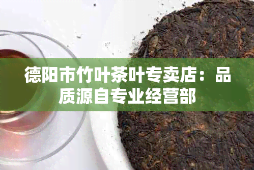 德阳市竹叶茶叶专卖店：品质源自专业经营部