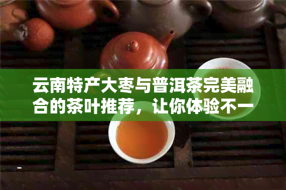 云南特产大枣与普洱茶完美融合的茶叶推荐，让你体验不一样的醇厚口感